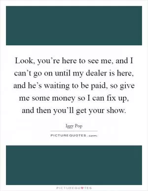 Look, you’re here to see me, and I can’t go on until my dealer is here, and he’s waiting to be paid, so give me some money so I can fix up, and then you’ll get your show Picture Quote #1