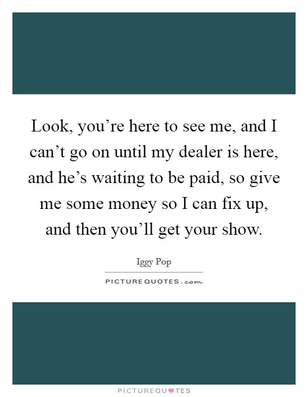 Look, you're here to see me, and I can't go on until my dealer is here, and he's waiting to be paid, so give me some money so I can fix up, and then you'll get your show. Picture Quote #1