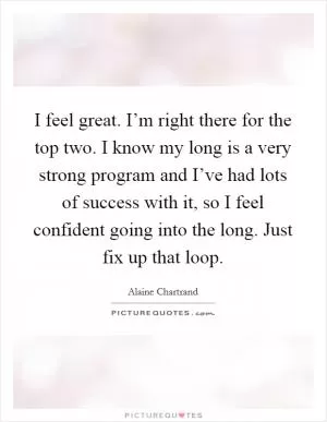 I feel great. I’m right there for the top two. I know my long is a very strong program and I’ve had lots of success with it, so I feel confident going into the long. Just fix up that loop Picture Quote #1