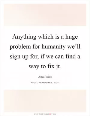 Anything which is a huge problem for humanity we’ll sign up for, if we can find a way to fix it Picture Quote #1