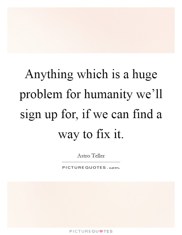 Anything which is a huge problem for humanity we'll sign up for, if we can find a way to fix it. Picture Quote #1