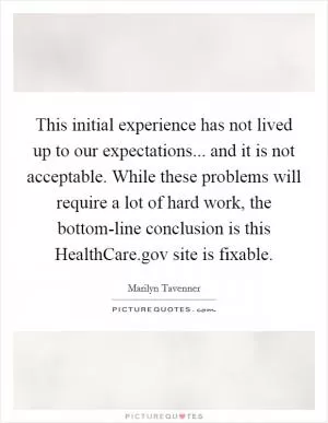 This initial experience has not lived up to our expectations... and it is not acceptable. While these problems will require a lot of hard work, the bottom-line conclusion is this HealthCare.gov site is fixable Picture Quote #1