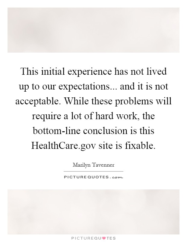 This initial experience has not lived up to our expectations... and it is not acceptable. While these problems will require a lot of hard work, the bottom-line conclusion is this HealthCare.gov site is fixable. Picture Quote #1