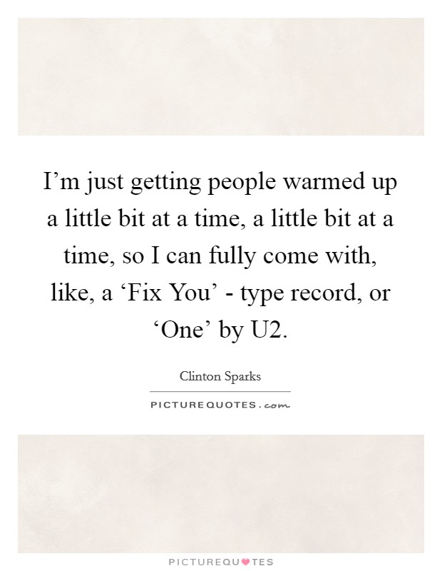 I'm just getting people warmed up a little bit at a time, a little bit at a time, so I can fully come with, like, a ‘Fix You' - type record, or ‘One' by U2. Picture Quote #1