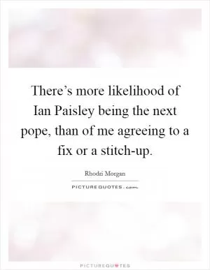 There’s more likelihood of Ian Paisley being the next pope, than of me agreeing to a fix or a stitch-up Picture Quote #1