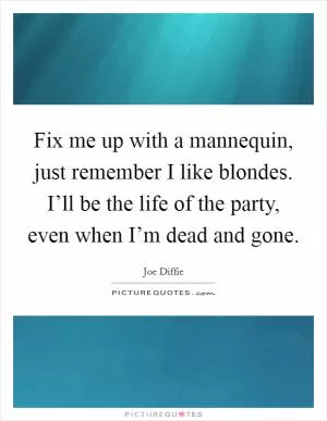 Fix me up with a mannequin, just remember I like blondes. I’ll be the life of the party, even when I’m dead and gone Picture Quote #1