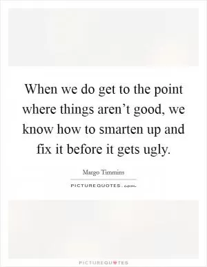 When we do get to the point where things aren’t good, we know how to smarten up and fix it before it gets ugly Picture Quote #1