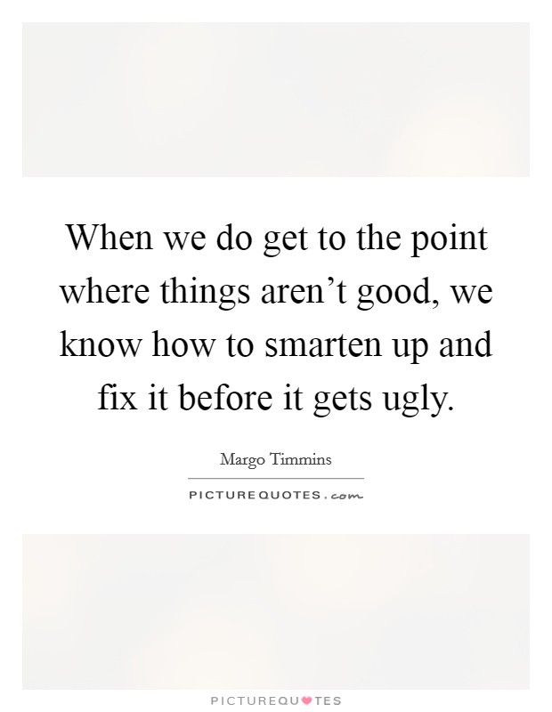 When we do get to the point where things aren't good, we know how to smarten up and fix it before it gets ugly. Picture Quote #1