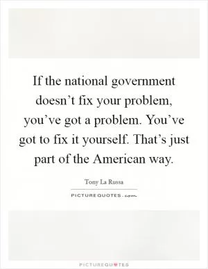 If the national government doesn’t fix your problem, you’ve got a problem. You’ve got to fix it yourself. That’s just part of the American way Picture Quote #1