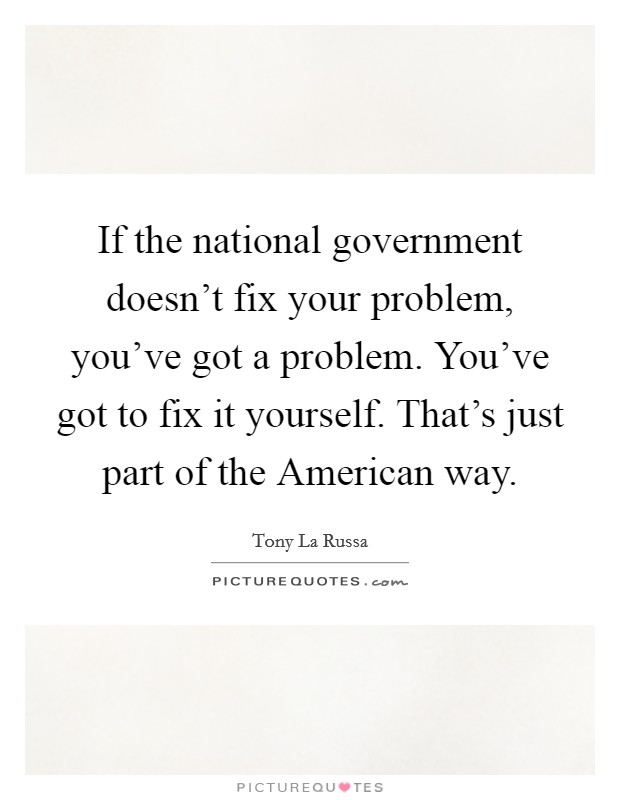 If the national government doesn't fix your problem, you've got a problem. You've got to fix it yourself. That's just part of the American way. Picture Quote #1