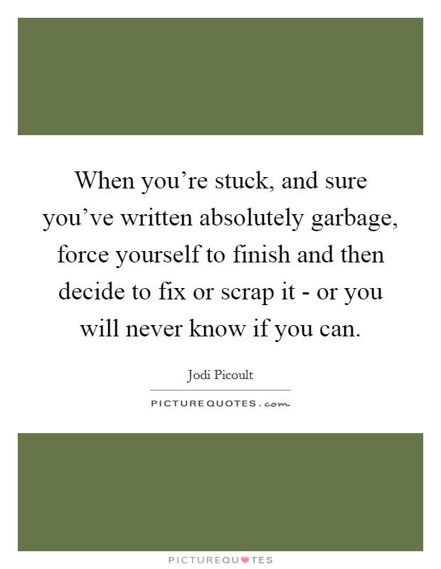 When you're stuck, and sure you've written absolutely garbage, force yourself to finish and then decide to fix or scrap it - or you will never know if you can. Picture Quote #1