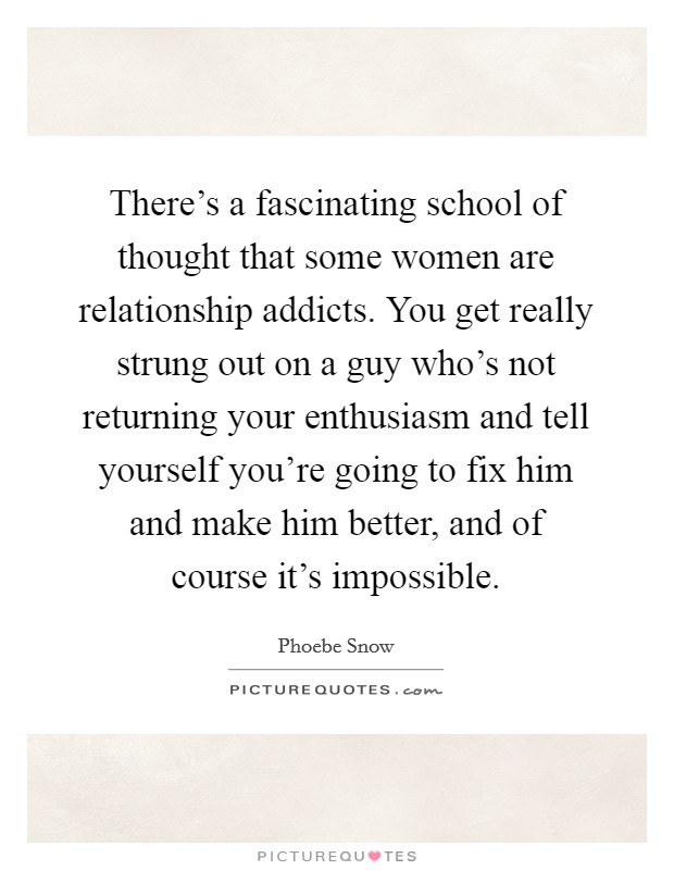 There's a fascinating school of thought that some women are relationship addicts. You get really strung out on a guy who's not returning your enthusiasm and tell yourself you're going to fix him and make him better, and of course it's impossible. Picture Quote #1