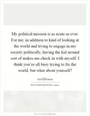 My political mission is as acute as ever. For me, in addition to kind of looking at the world and trying to engage in my society politically, having the kid around sort of makes me check in with myself. I think you’re all busy trying to fix the world, but what about yourself? Picture Quote #1