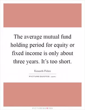 The average mutual fund holding period for equity or fixed income is only about three years. It’s too short Picture Quote #1