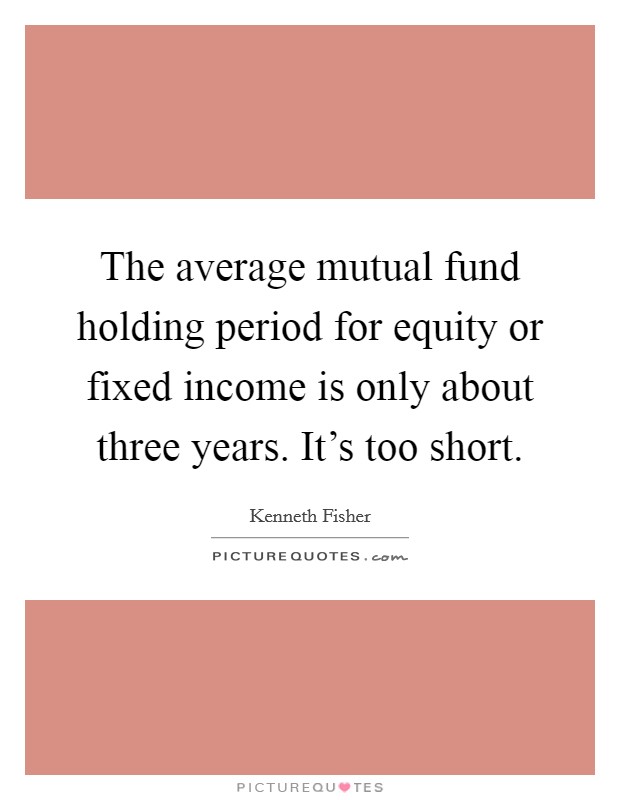 The average mutual fund holding period for equity or fixed income is only about three years. It's too short. Picture Quote #1