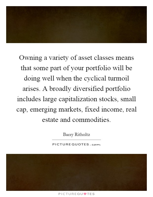 Owning a variety of asset classes means that some part of your portfolio will be doing well when the cyclical turmoil arises. A broadly diversified portfolio includes large capitalization stocks, small cap, emerging markets, fixed income, real estate and commodities. Picture Quote #1