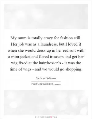 My mum is totally crazy for fashion still. Her job was as a laundress, but I loved it when she would dress up in her red suit with a mini jacket and flared trousers and get her wig fixed at the hairdresser’s - it was the time of wigs - and we would go shopping Picture Quote #1