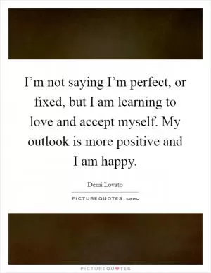 I’m not saying I’m perfect, or fixed, but I am learning to love and accept myself. My outlook is more positive and I am happy Picture Quote #1
