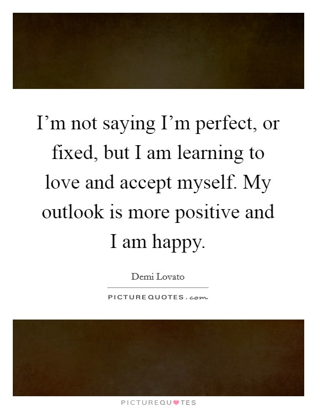 I'm not saying I'm perfect, or fixed, but I am learning to love and accept myself. My outlook is more positive and I am happy. Picture Quote #1