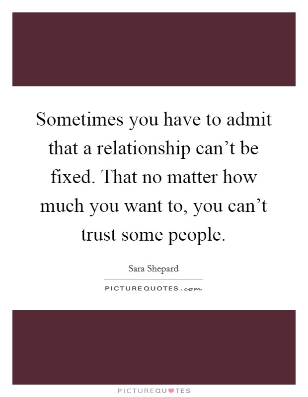 Sometimes you have to admit that a relationship can't be fixed. That no matter how much you want to, you can't trust some people. Picture Quote #1