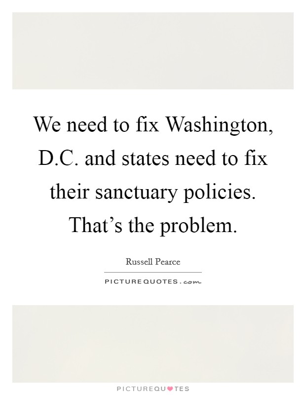 We need to fix Washington, D.C. and states need to fix their sanctuary policies. That's the problem. Picture Quote #1
