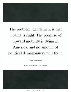 The problem, gentlemen, is that Obama is right: The promise of upward mobility is dying in America, and no amount of political demagoguery will fix it Picture Quote #1