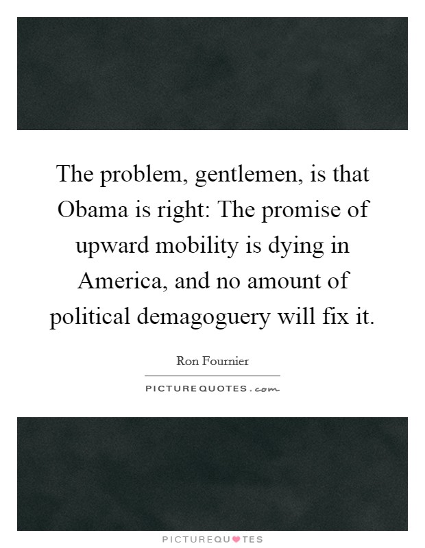 The problem, gentlemen, is that Obama is right: The promise of upward mobility is dying in America, and no amount of political demagoguery will fix it. Picture Quote #1