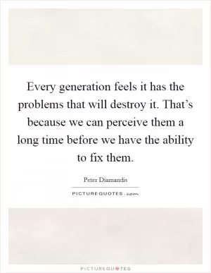 Every generation feels it has the problems that will destroy it. That’s because we can perceive them a long time before we have the ability to fix them Picture Quote #1