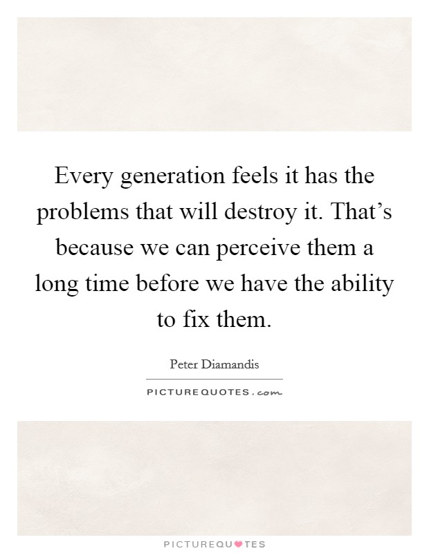 Every generation feels it has the problems that will destroy it. That's because we can perceive them a long time before we have the ability to fix them. Picture Quote #1