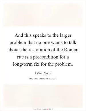 And this speaks to the larger problem that no one wants to talk about: the restoration of the Roman rite is a precondition for a long-term fix for the problem Picture Quote #1