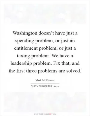 Washington doesn’t have just a spending problem, or just an entitlement problem, or just a taxing problem. We have a leadership problem. Fix that, and the first three problems are solved Picture Quote #1