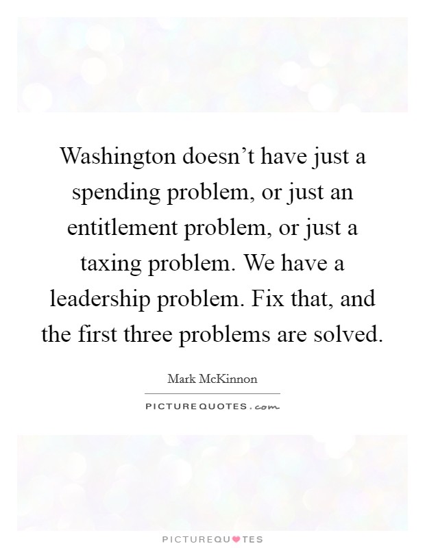Washington doesn't have just a spending problem, or just an entitlement problem, or just a taxing problem. We have a leadership problem. Fix that, and the first three problems are solved. Picture Quote #1