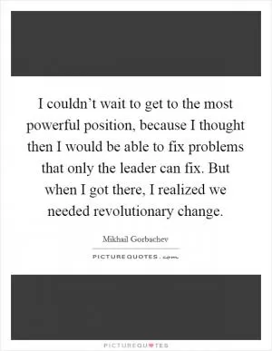 I couldn’t wait to get to the most powerful position, because I thought then I would be able to fix problems that only the leader can fix. But when I got there, I realized we needed revolutionary change Picture Quote #1
