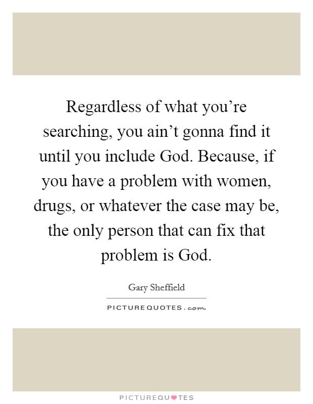 Regardless of what you're searching, you ain't gonna find it until you include God. Because, if you have a problem with women, drugs, or whatever the case may be, the only person that can fix that problem is God. Picture Quote #1