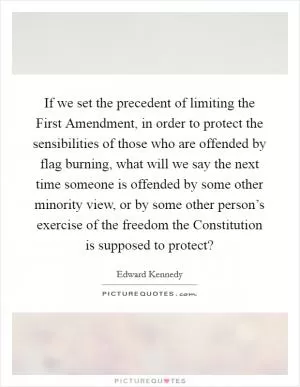 If we set the precedent of limiting the First Amendment, in order to protect the sensibilities of those who are offended by flag burning, what will we say the next time someone is offended by some other minority view, or by some other person’s exercise of the freedom the Constitution is supposed to protect? Picture Quote #1