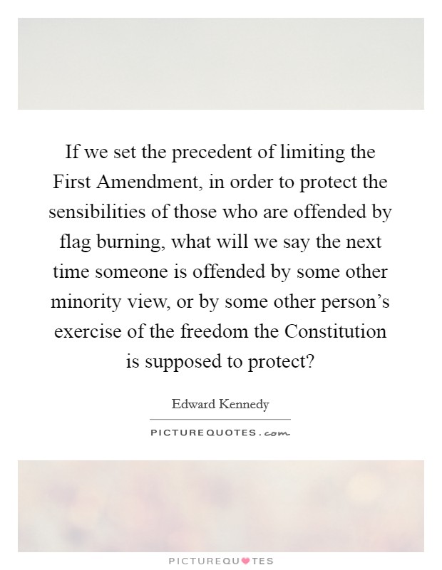 If we set the precedent of limiting the First Amendment, in order to protect the sensibilities of those who are offended by flag burning, what will we say the next time someone is offended by some other minority view, or by some other person's exercise of the freedom the Constitution is supposed to protect? Picture Quote #1