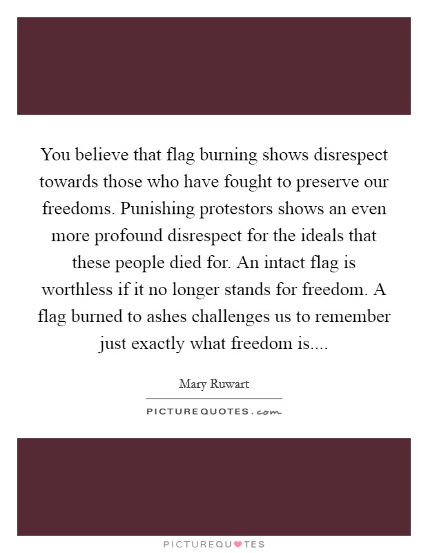 You believe that flag burning shows disrespect towards those who have fought to preserve our freedoms. Punishing protestors shows an even more profound disrespect for the ideals that these people died for. An intact flag is worthless if it no longer stands for freedom. A flag burned to ashes challenges us to remember just exactly what freedom is.... Picture Quote #1