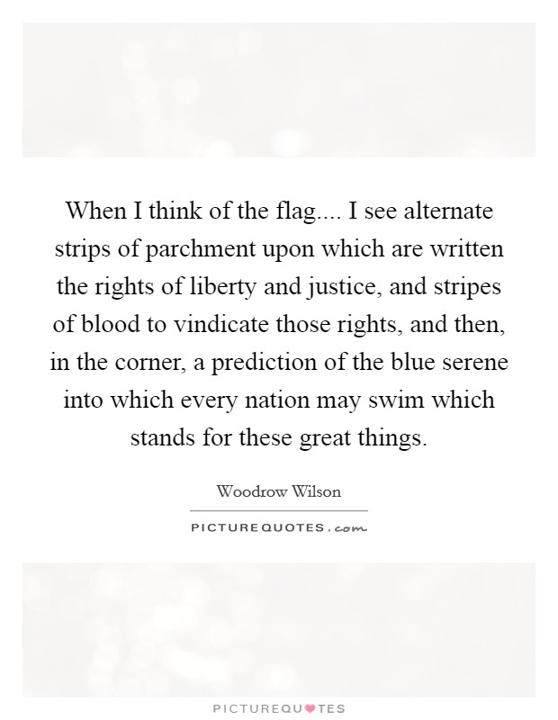 When I think of the flag.... I see alternate strips of parchment upon which are written the rights of liberty and justice, and stripes of blood to vindicate those rights, and then, in the corner, a prediction of the blue serene into which every nation may swim which stands for these great things. Picture Quote #1