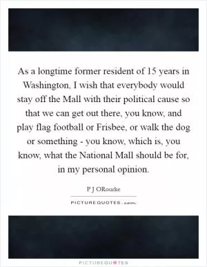 As a longtime former resident of 15 years in Washington, I wish that everybody would stay off the Mall with their political cause so that we can get out there, you know, and play flag football or Frisbee, or walk the dog or something - you know, which is, you know, what the National Mall should be for, in my personal opinion Picture Quote #1