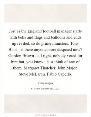 Just as the England football manager starts with bells and flags and balloons and ends up reviled, so do prime ministers. Tony Blair - is there anyone more despised now? Gordon Brown - all right, nobody voted for him but, you know... just think of any of them. Margaret Thatcher. John Major. Steve McLaren. Fabio Capello Picture Quote #1