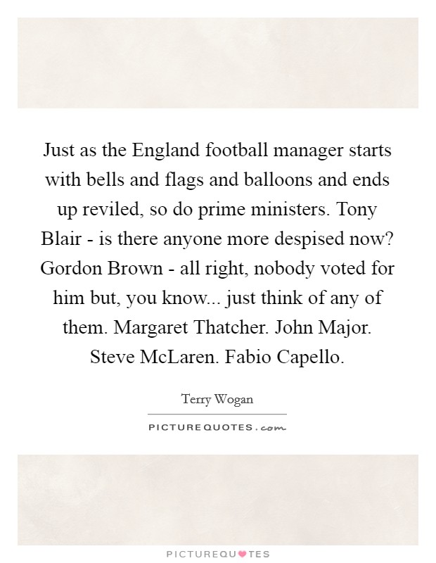 Just as the England football manager starts with bells and flags and balloons and ends up reviled, so do prime ministers. Tony Blair - is there anyone more despised now? Gordon Brown - all right, nobody voted for him but, you know... just think of any of them. Margaret Thatcher. John Major. Steve McLaren. Fabio Capello. Picture Quote #1