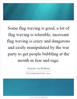 Some flag waving is good, a lot of flag waving is tolerable, incessant flag waving is crazy and dangerous and easily manipulated by the war party to get people bubbling at the mouth in fear and rage Picture Quote #1