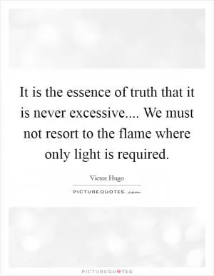 It is the essence of truth that it is never excessive.... We must not resort to the flame where only light is required Picture Quote #1