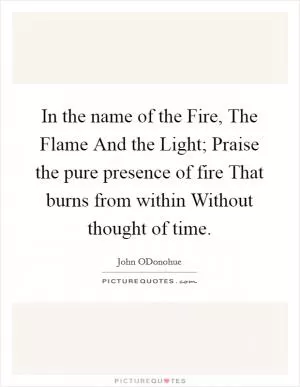 In the name of the Fire, The Flame And the Light; Praise the pure presence of fire That burns from within Without thought of time Picture Quote #1