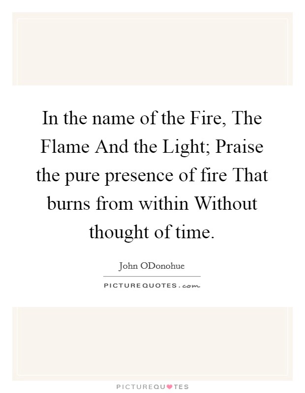 In the name of the Fire, The Flame And the Light; Praise the pure presence of fire That burns from within Without thought of time. Picture Quote #1
