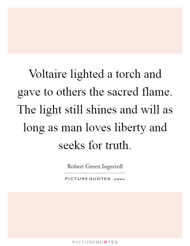 Voltaire lighted a torch and gave to others the sacred flame. The light still shines and will as long as man loves liberty and seeks for truth. Picture Quote #1