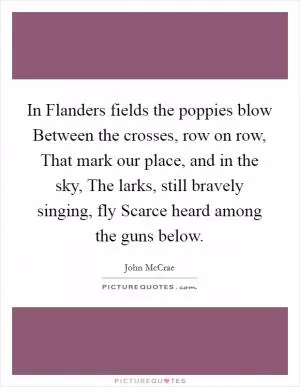 In Flanders fields the poppies blow Between the crosses, row on row, That mark our place, and in the sky, The larks, still bravely singing, fly Scarce heard among the guns below Picture Quote #1