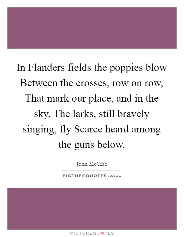 In Flanders fields the poppies blow Between the crosses, row on row, That mark our place, and in the sky, The larks, still bravely singing, fly Scarce heard among the guns below. Picture Quote #1