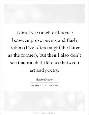 I don’t see much difference between prose poems and flash fiction (I’ve often taught the latter as the former), but then I also don’t see that much difference between art and poetry Picture Quote #1