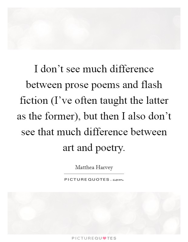I don't see much difference between prose poems and flash fiction (I've often taught the latter as the former), but then I also don't see that much difference between art and poetry. Picture Quote #1
